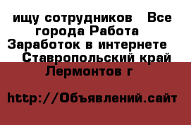 ищу сотрудников - Все города Работа » Заработок в интернете   . Ставропольский край,Лермонтов г.